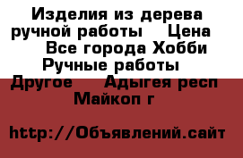 Изделия из дерева ручной работы  › Цена ­ 1 - Все города Хобби. Ручные работы » Другое   . Адыгея респ.,Майкоп г.